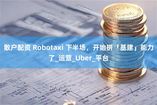散户配资 Robotaxi 下半场，开始拼「基建」能力了_运营_Uber_平台