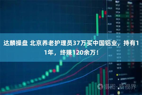 达麟操盘 北京养老护理员37万买中国铝业，持有11年，终赚120余万！