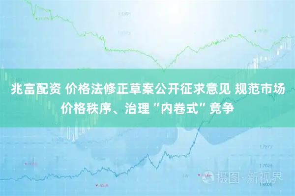 兆富配资 价格法修正草案公开征求意见 规范市场价格秩序、治理“内卷式”竞争