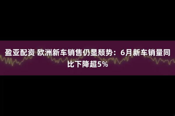 盈亚配资 欧洲新车销售仍显颓势：6月新车销量同比下降超5%
