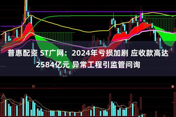 普惠配资 ST广网：2024年亏损加剧 应收款高达2584亿元 异常工程引监管问询