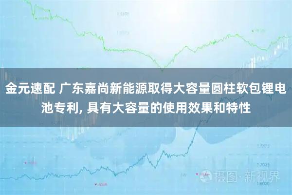 金元速配 广东嘉尚新能源取得大容量圆柱软包锂电池专利, 具有大容量的使用效果和特性