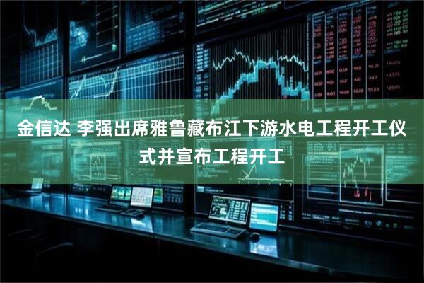 金信达 李强出席雅鲁藏布江下游水电工程开工仪式并宣布工程开工