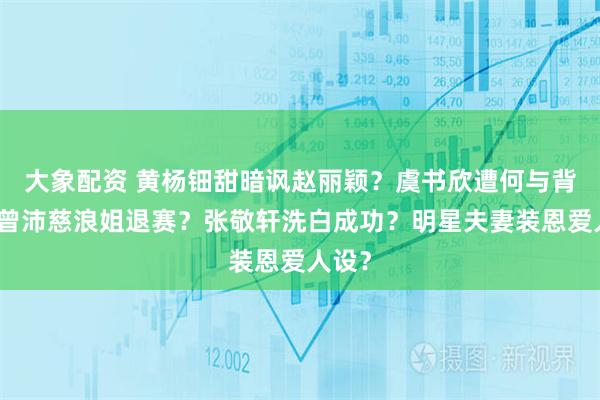 大象配资 黄杨钿甜暗讽赵丽颖？虞书欣遭何与背刺？曾沛慈浪姐退赛？张敬轩洗白成功？明星夫妻装恩爱人设？