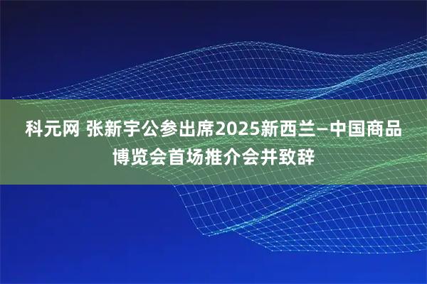 科元网 张新宇公参出席2025新西兰—中国商品博览会首场推介会并致辞